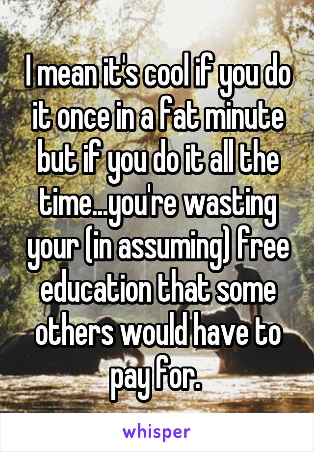 I mean it's cool if you do it once in a fat minute but if you do it all the time...you're wasting your (in assuming) free education that some others would have to pay for. 