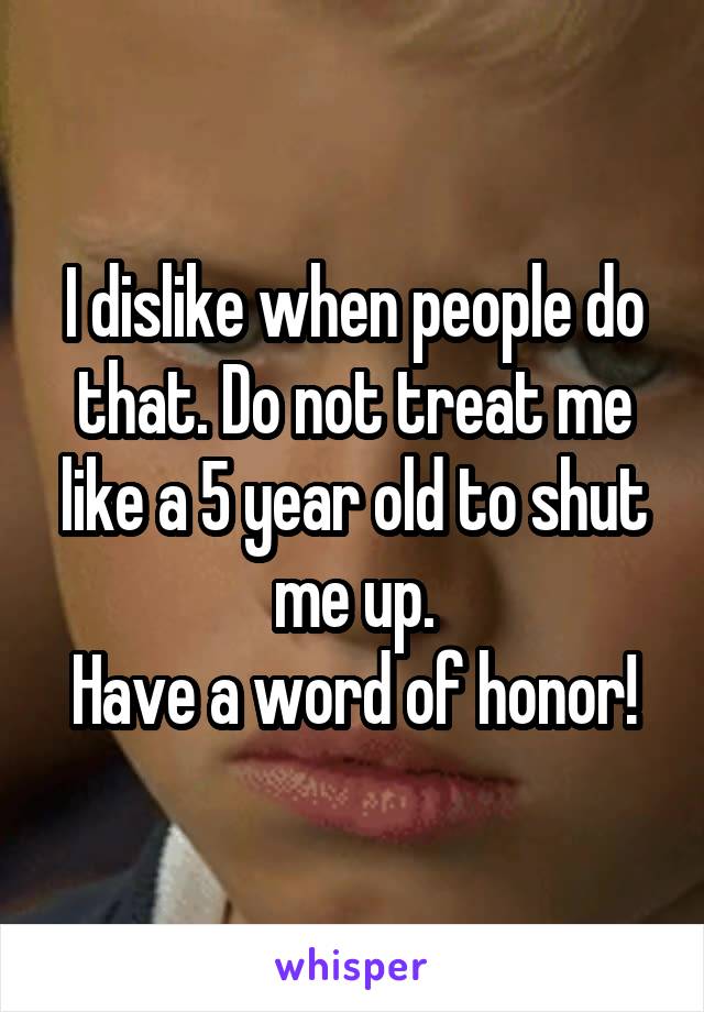 I dislike when people do that. Do not treat me like a 5 year old to shut me up.
Have a word of honor!