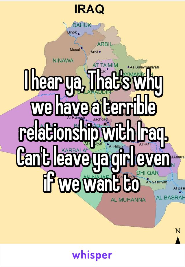 I hear ya, That's why we have a terrible relationship with Iraq. Can't leave ya girl even if we want to 