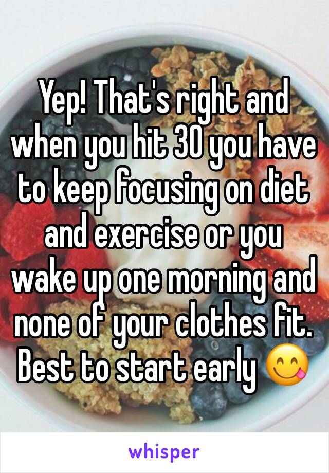 Yep! That's right and when you hit 30 you have to keep focusing on diet and exercise or you wake up one morning and none of your clothes fit. Best to start early 😋