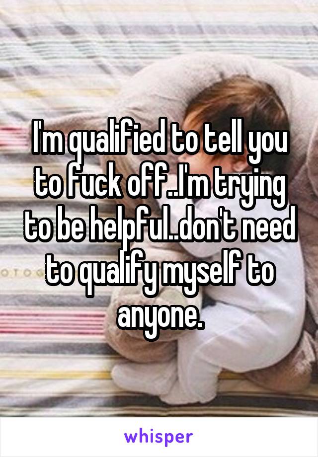 I'm qualified to tell you to fuck off..I'm trying to be helpful..don't need to qualify myself to anyone.