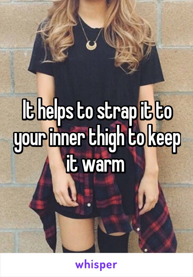It helps to strap it to your inner thigh to keep it warm 