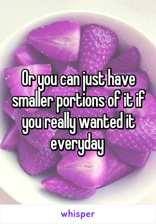 Or you can just have smaller portions of it if you really wanted it everyday 