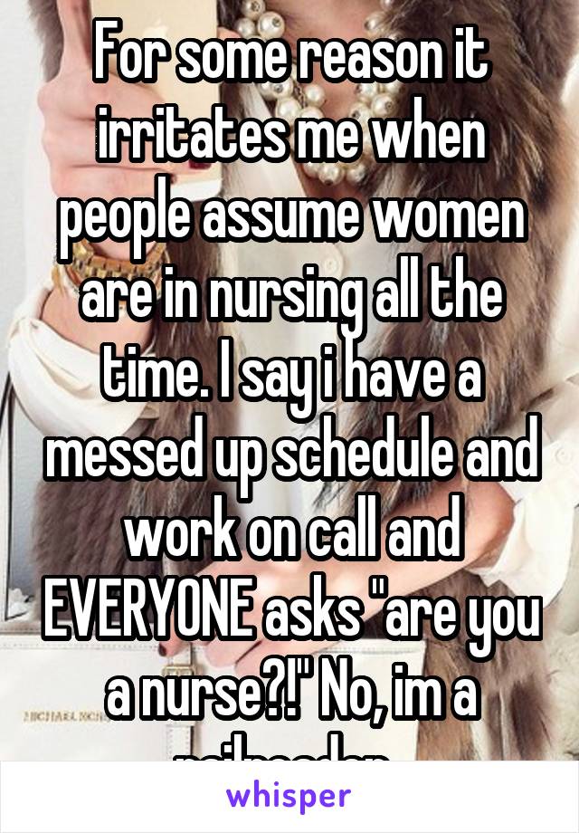 For some reason it irritates me when people assume women are in nursing all the time. I say i have a messed up schedule and work on call and EVERYONE asks "are you a nurse?!" No, im a railroader. 
