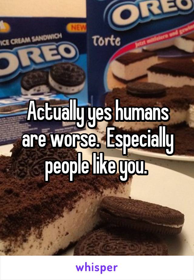 Actually yes humans are worse.  Especially people like you. 