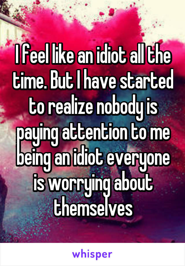 I feel like an idiot all the time. But I have started to realize nobody is paying attention to me being an idiot everyone is worrying about themselves