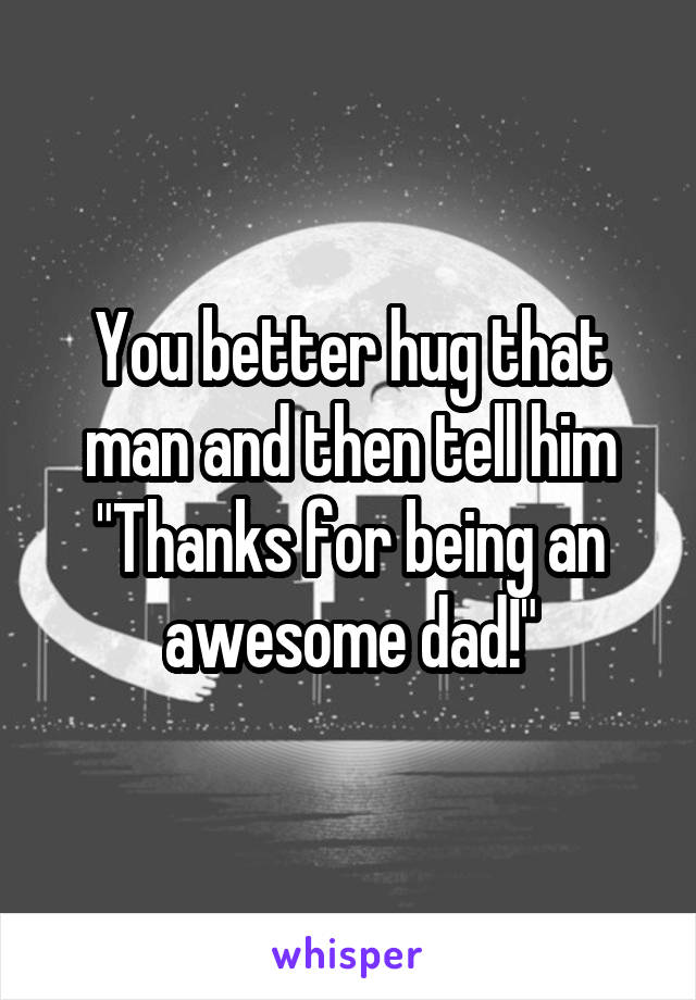 You better hug that man and then tell him "Thanks for being an awesome dad!"