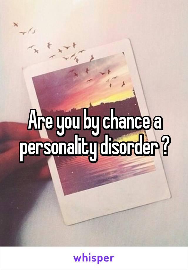 Are you by chance a personality disorder ?