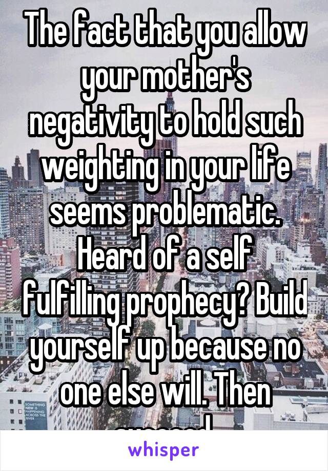 The fact that you allow your mother's negativity to hold such weighting in your life seems problematic.
Heard of a self fulfilling prophecy? Build yourself up because no one else will. Then succeed.