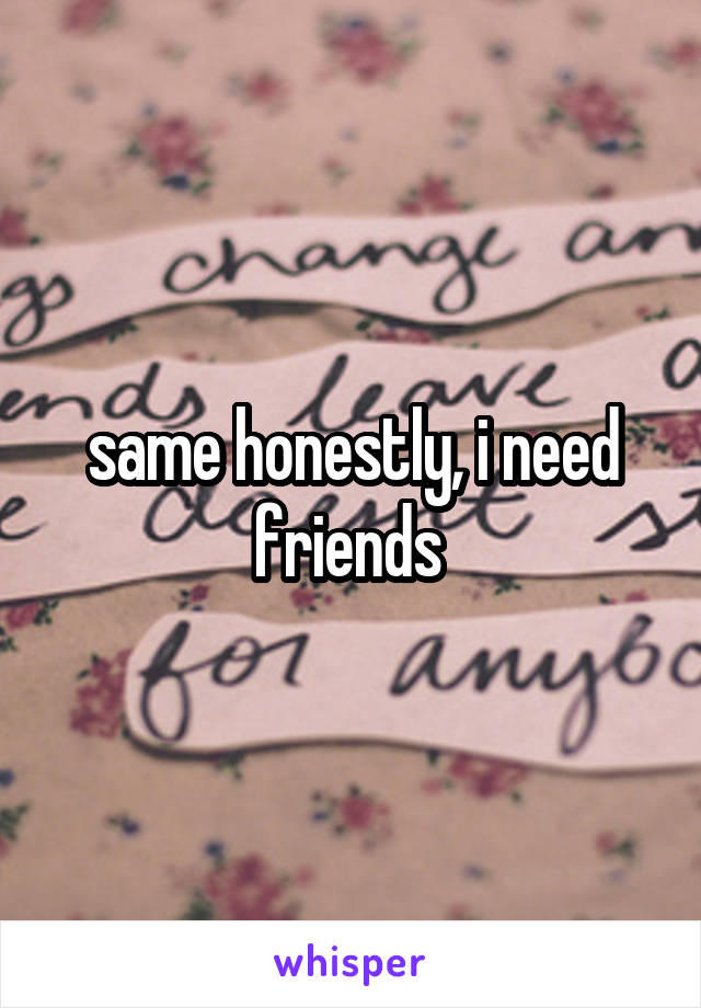 same honestly, i need friends 
