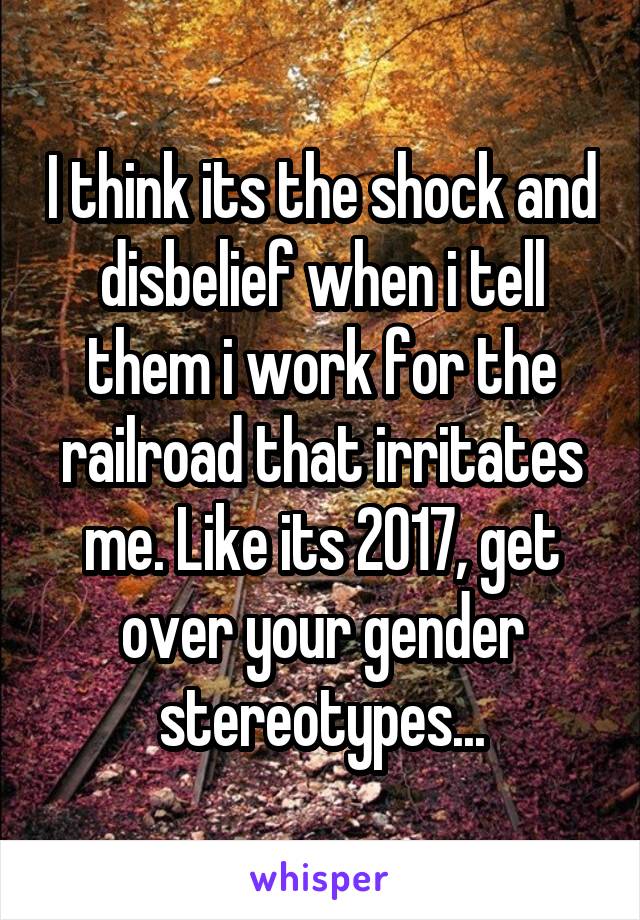 I think its the shock and disbelief when i tell them i work for the railroad that irritates me. Like its 2017, get over your gender stereotypes...