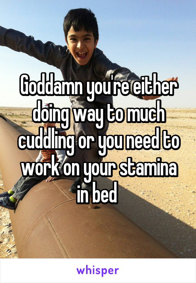 Goddamn you're either doing way to much cuddling or you need to work on your stamina in bed 