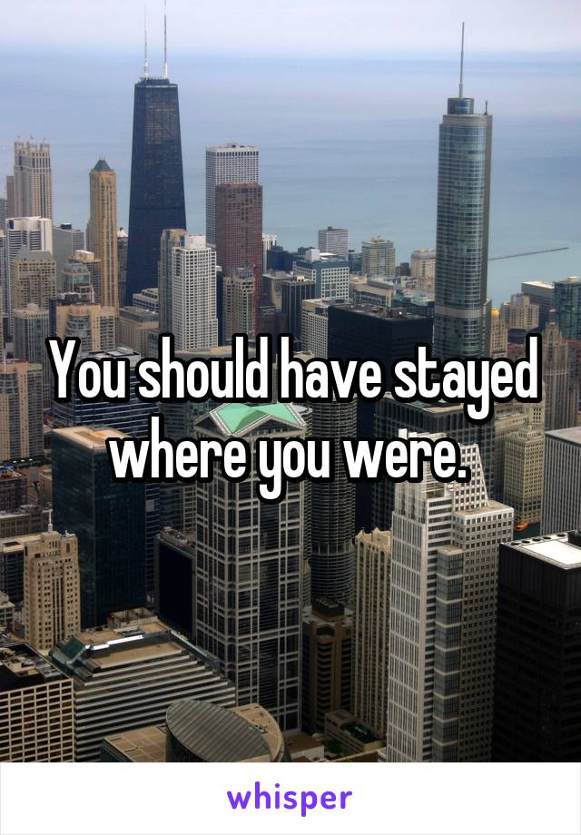 You should have stayed where you were. 