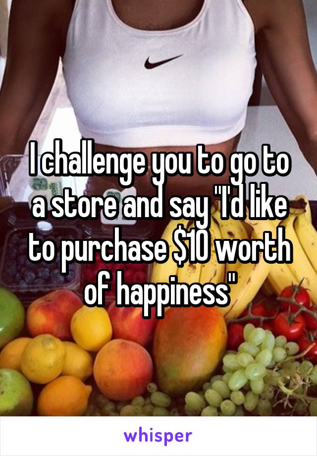 I challenge you to go to a store and say "I'd like to purchase $10 worth of happiness"