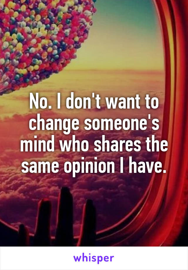 No. I don't want to change someone's mind who shares the same opinion I have.