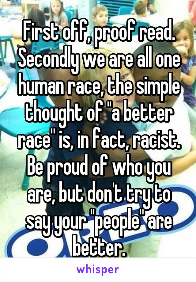 First off, proof read. Secondly we are all one human race, the simple thought of "a better race" is, in fact, racist. Be proud of who you are, but don't try to say your "people" are better.