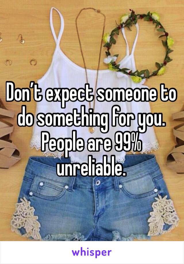 Don’t expect someone to do something for you. People are 99% unreliable. 