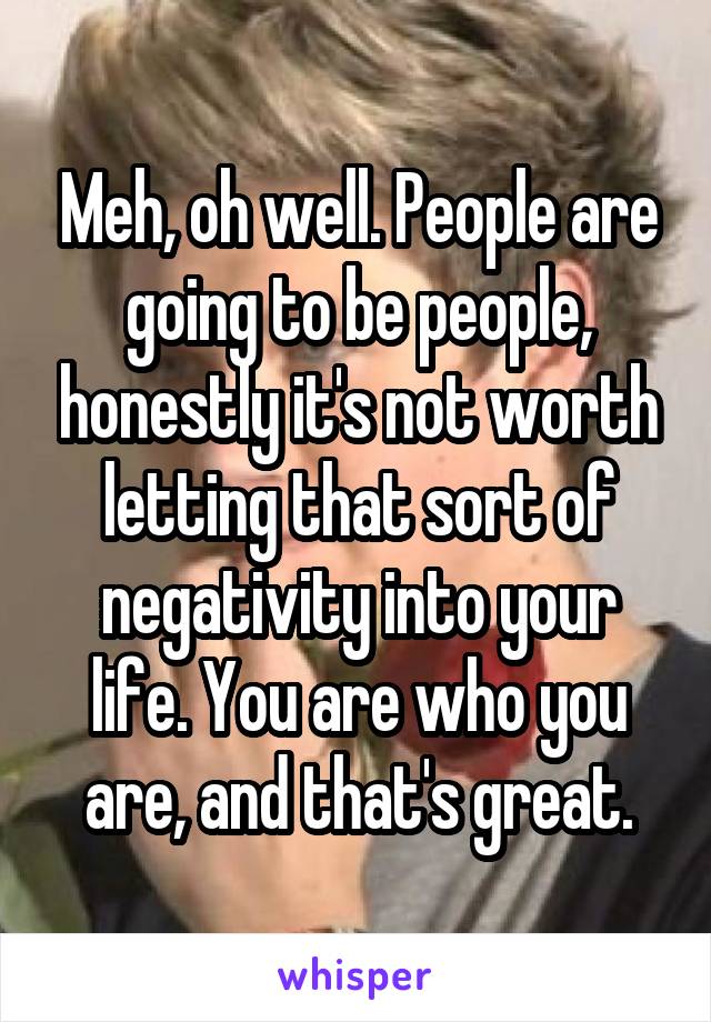 Meh, oh well. People are going to be people, honestly it's not worth letting that sort of negativity into your life. You are who you are, and that's great.