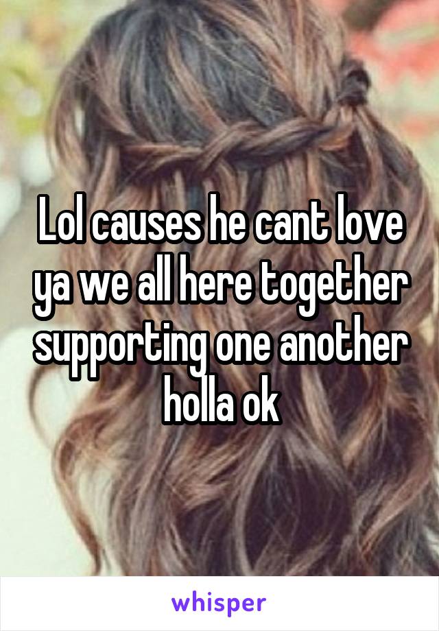 Lol causes he cant love ya we all here together supporting one another holla ok