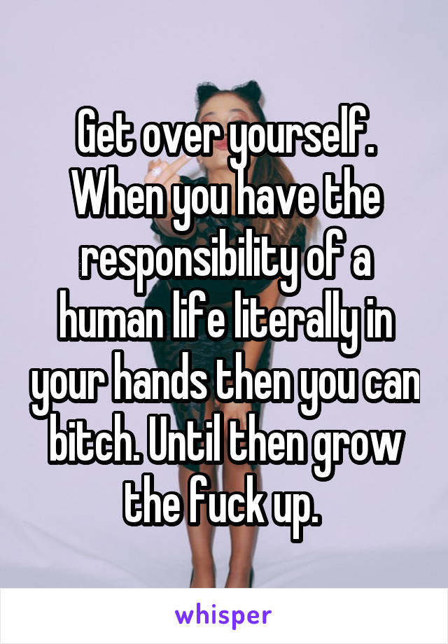 Get over yourself. When you have the responsibility of a human life literally in your hands then you can bitch. Until then grow the fuck up. 
