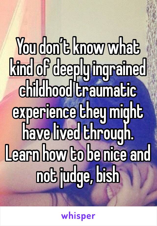 You don’t know what kind of deeply ingrained childhood traumatic experience they might have lived through. Learn how to be nice and not judge, bish 
