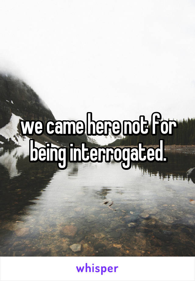 we came here not for being interrogated.