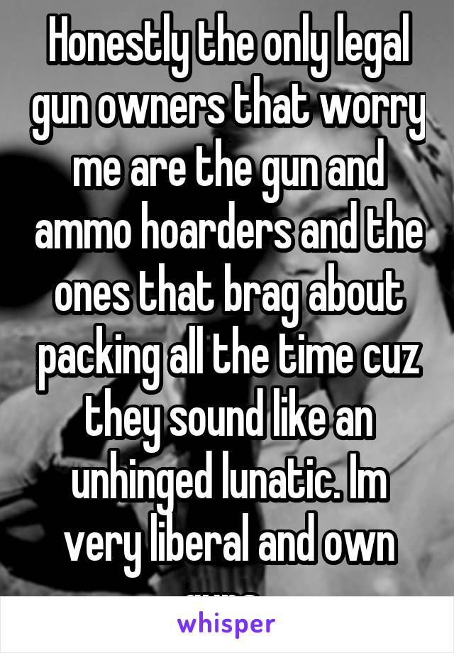 Honestly the only legal gun owners that worry me are the gun and ammo hoarders and the ones that brag about packing all the time cuz they sound like an unhinged lunatic. Im very liberal and own guns. 