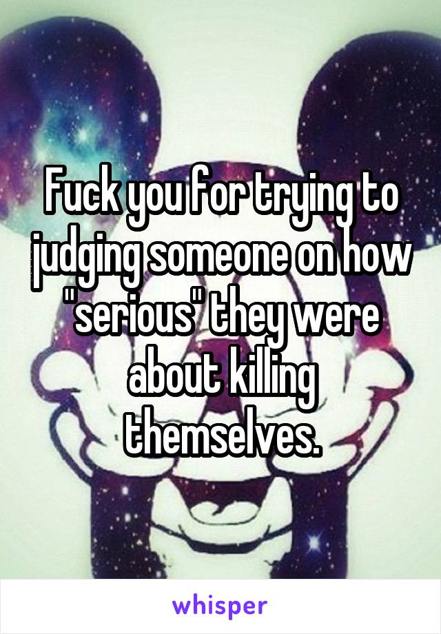 Fuck you for trying to judging someone on how "serious" they were about killing themselves.