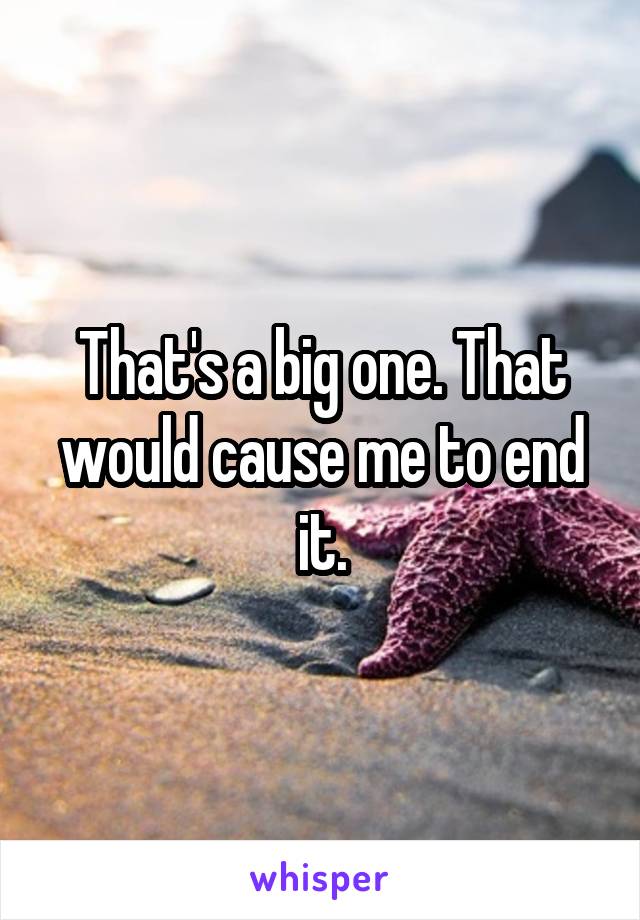 That's a big one. That would cause me to end it.