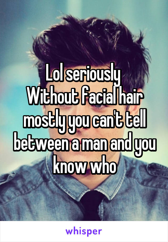 Lol seriously 
Without facial hair mostly you can't tell between a man and you know who
