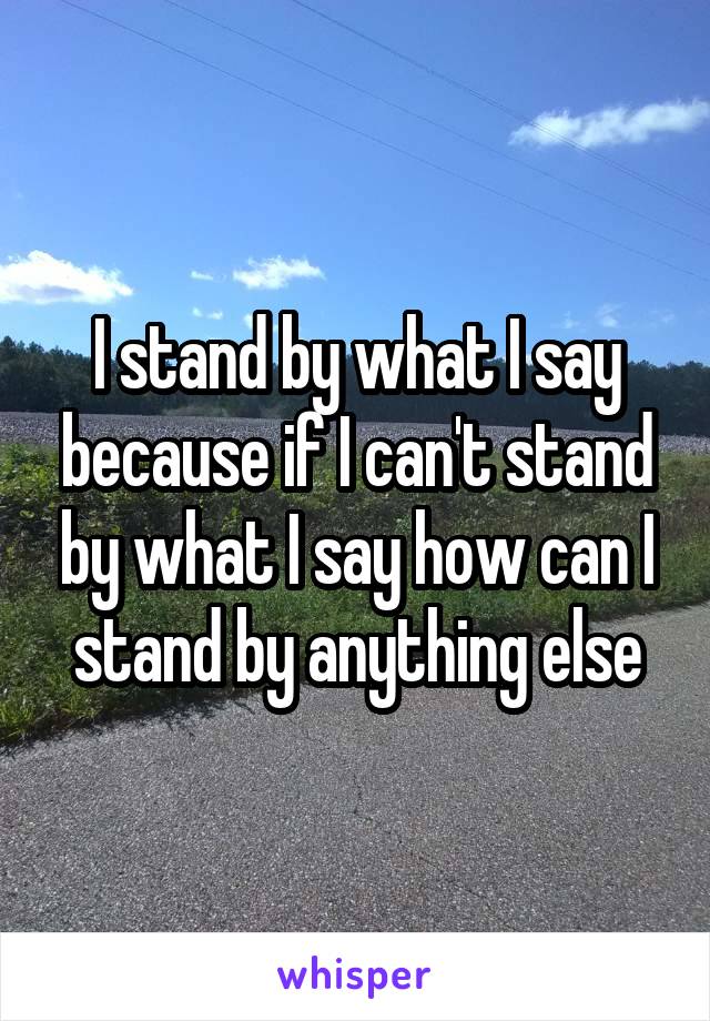 I stand by what I say because if I can't stand by what I say how can I stand by anything else