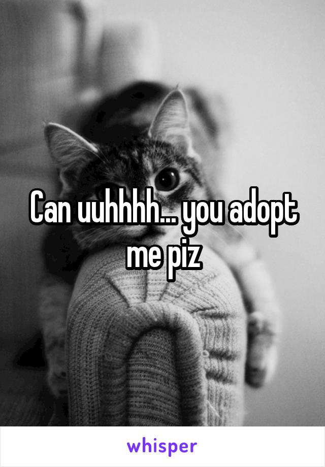 Can uuhhhh... you adopt me piz