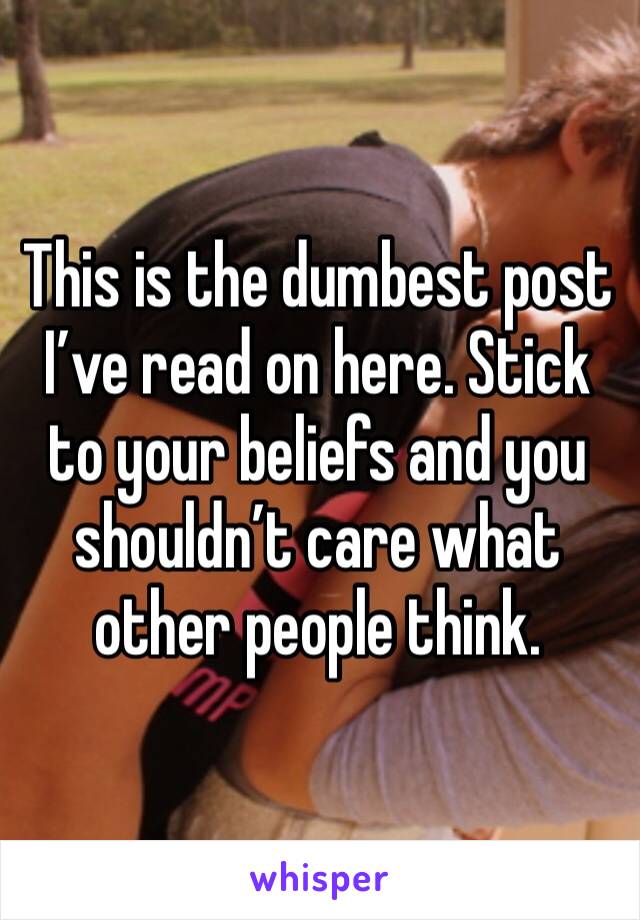 This is the dumbest post I’ve read on here. Stick to your beliefs and you shouldn’t care what other people think. 