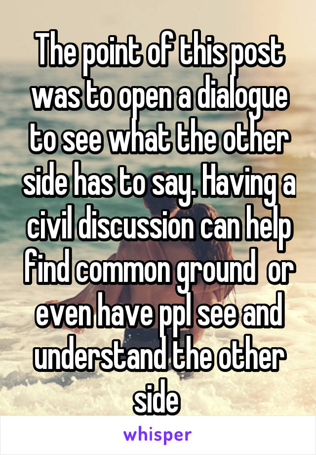The point of this post was to open a dialogue to see what the other side has to say. Having a civil discussion can help find common ground  or even have ppl see and understand the other side 