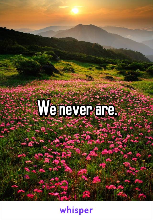 We never are.