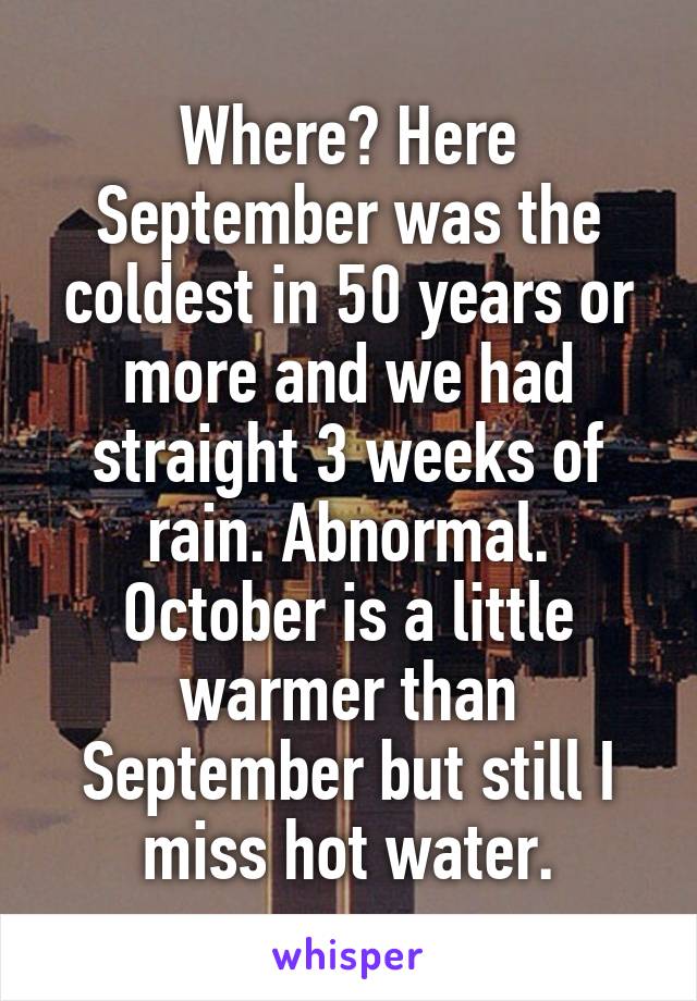 Where? Here September was the coldest in 50 years or more and we had straight 3 weeks of rain. Abnormal. October is a little warmer than September but still I miss hot water.