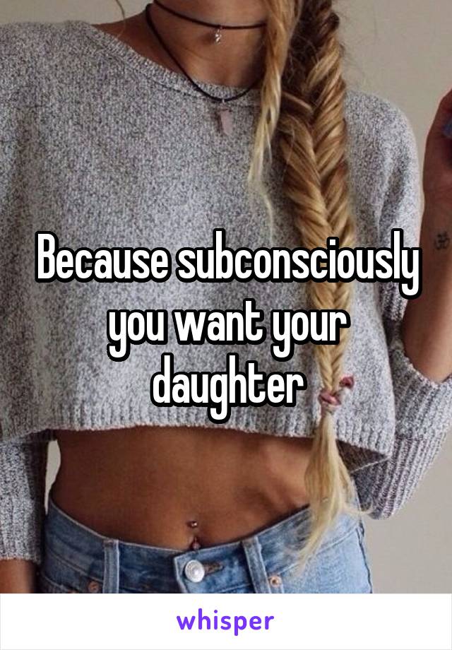 Because subconsciously you want your daughter