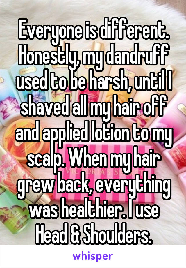Everyone is different. Honestly, my dandruff used to be harsh, until I shaved all my hair off and applied lotion to my scalp. When my hair grew back, everything was healthier. I use Head & Shoulders.