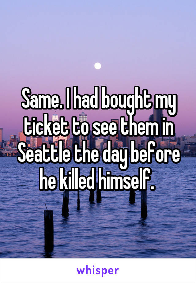 Same. I had bought my ticket to see them in Seattle the day before he killed himself. 