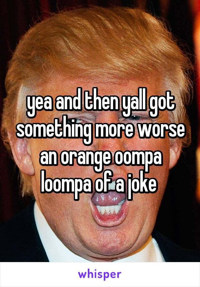 yea and then yall got something more worse an orange oompa loompa of a joke 