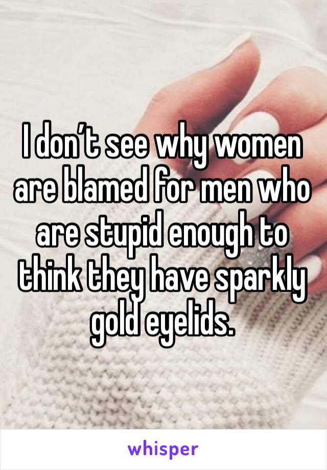 I don’t see why women are blamed for men who are stupid enough to think they have sparkly gold eyelids.