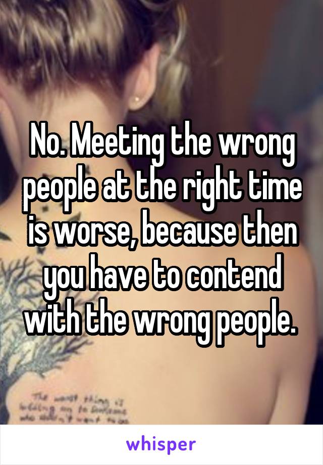 No. Meeting the wrong people at the right time is worse, because then you have to contend with the wrong people. 