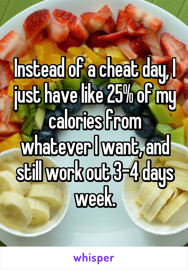 Instead of a cheat day, I just have like 25% of my calories from whatever I want, and still work out 3-4 days week.