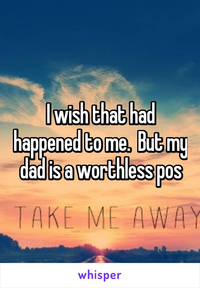 I wish that had happened to me.  But my dad is a worthless pos