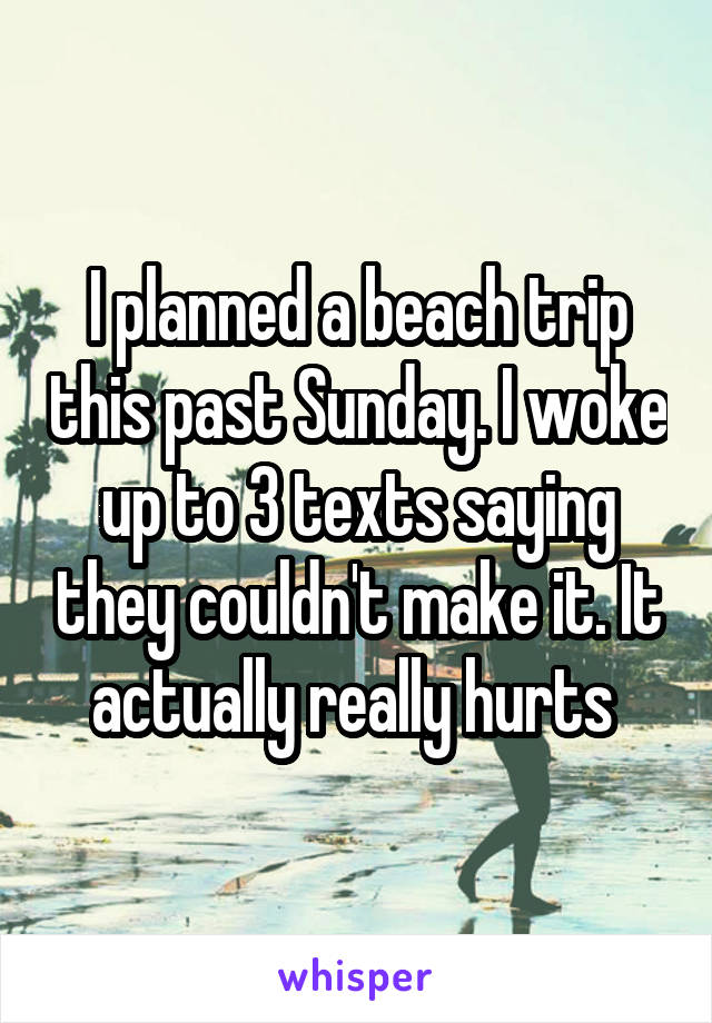 I planned a beach trip this past Sunday. I woke up to 3 texts saying they couldn't make it. It actually really hurts 