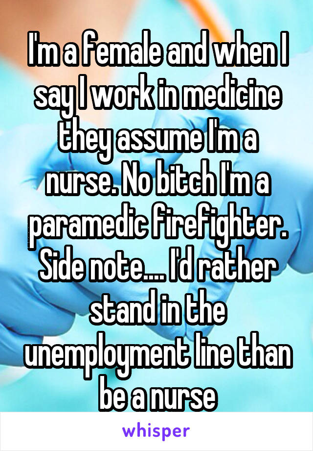 I'm a female and when I say I work in medicine they assume I'm a nurse. No bitch I'm a paramedic firefighter. Side note.... I'd rather stand in the unemployment line than be a nurse