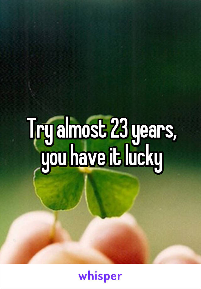 Try almost 23 years, you have it lucky