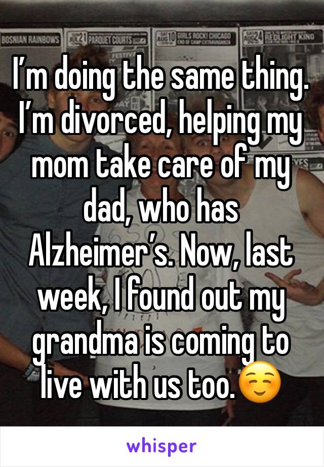 I’m doing the same thing. I’m divorced, helping my mom take care of my dad, who has Alzheimer’s. Now, last week, I found out my grandma is coming to live with us too.☺️