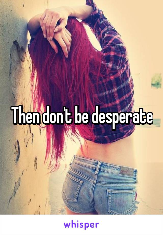 Then don't be desperate