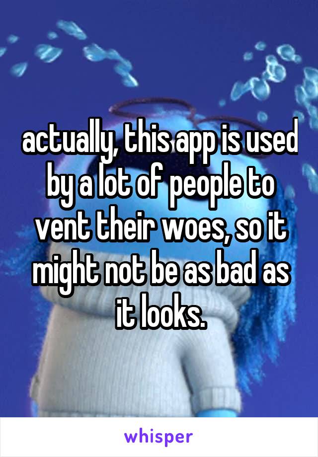 actually, this app is used by a lot of people to vent their woes, so it might not be as bad as it looks.